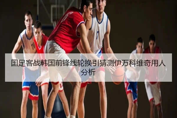 国足客战韩国前锋线轮换引猜测伊万科维奇用人分析