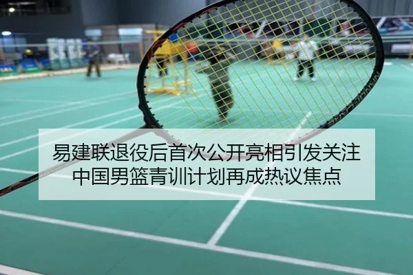 易建联退役后首次公开亮相引发关注 中国男篮青训计划再成热议焦点